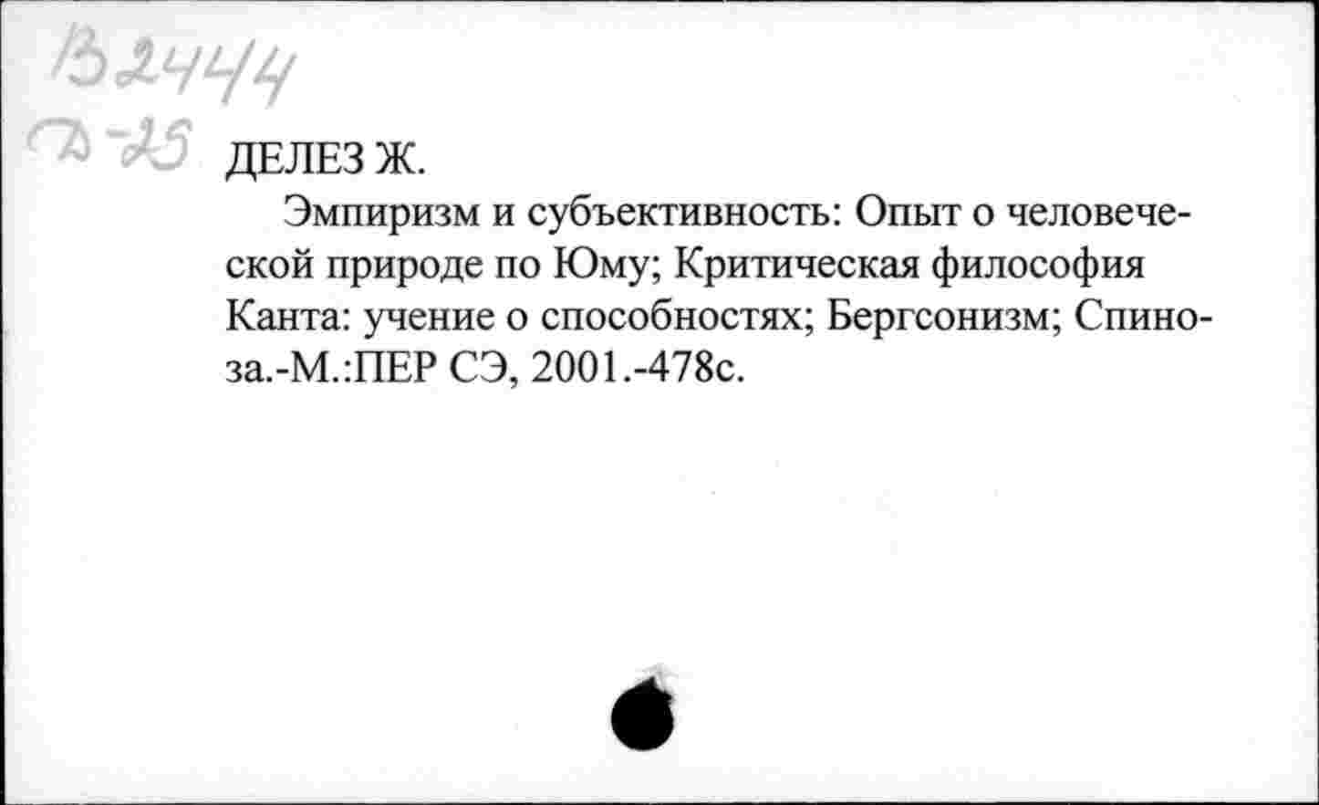 ﻿ДЕЛЕЗ Ж.
Эмпиризм и субъективность: Опыт о человеческой природе по Юму; Критическая философия Канта: учение о способностях; Бергсонизм; Спино-за.-М.:ПЕР СЭ, 2001.-478с.